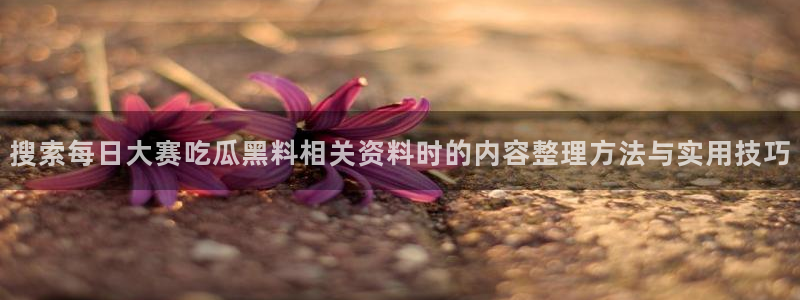 最新网络热点：搜索每日大赛吃瓜黑料相关资料时的内容整理方法与实用技巧